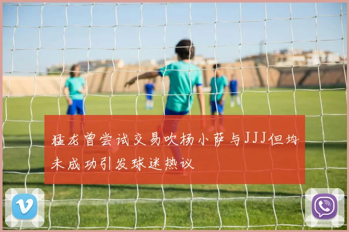 猛龙曾尝试交易吹杨小萨与JJJ但均未成功引发球迷热议