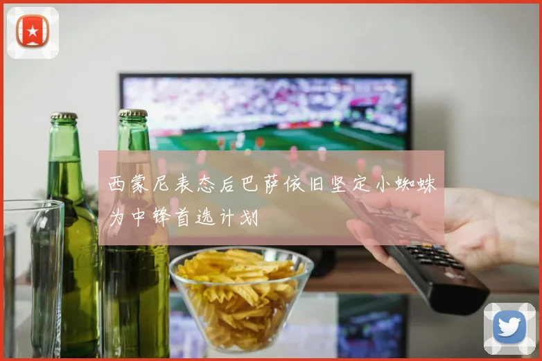西蒙尼表态后巴萨依旧坚定小蜘蛛为中锋首选计划