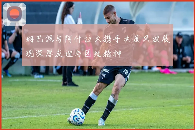 姆巴佩与阿什拉夫携手共度风波展现深厚友谊与团结精神