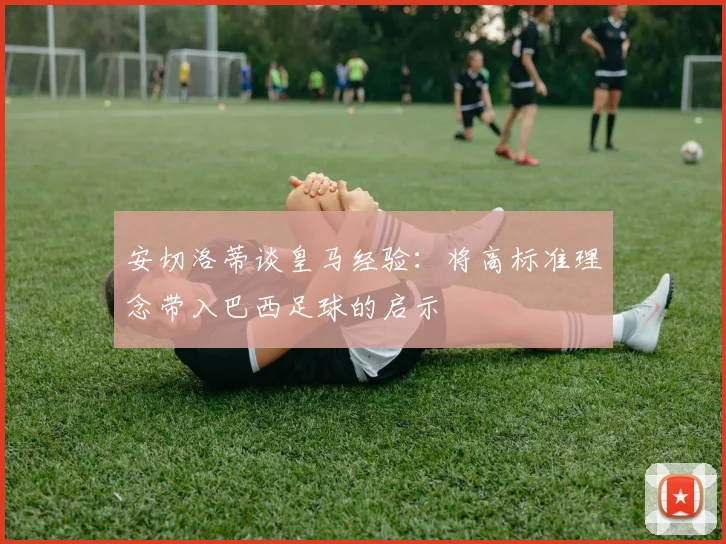 安切洛蒂谈皇马经验：将高标准理念带入巴西足球的启示