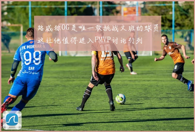 路威称OG是唯一敢挑战文班的球员这让他值得进入FMVP讨论行列