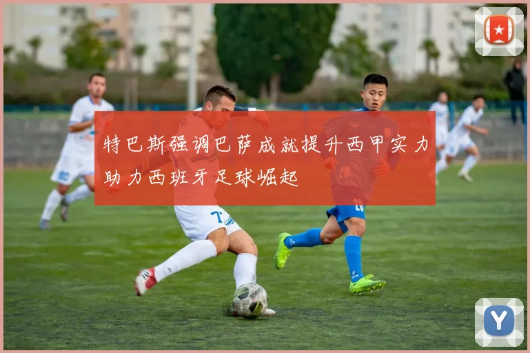 特巴斯强调巴萨成就提升西甲实力助力西班牙足球崛起