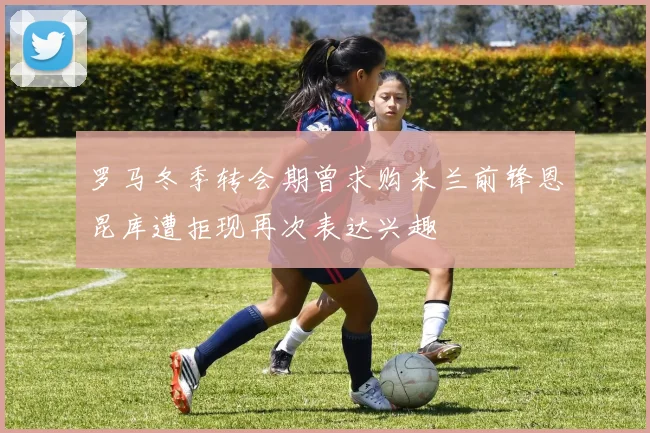 罗马冬季转会期曾求购米兰前锋恩昆库遭拒现再次表达兴趣
