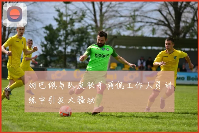 姆巴佩与队友联手调侃工作人员训练中引发大骚动
