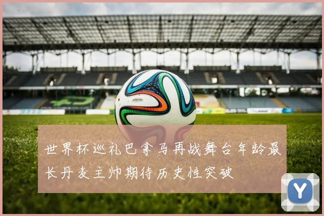 世界杯巡礼巴拿马再战舞台年龄最长丹麦主帅期待历史性突破
