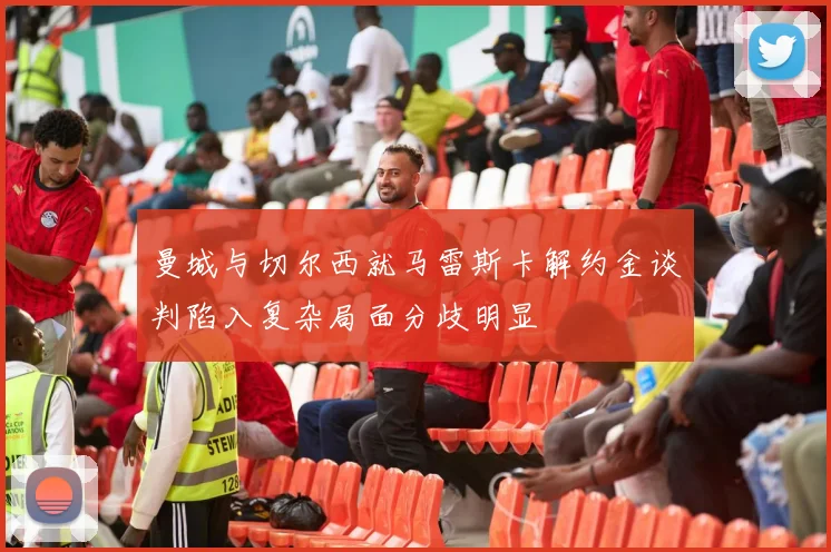 曼城与切尔西就马雷斯卡解约金谈判陷入复杂局面分歧明显