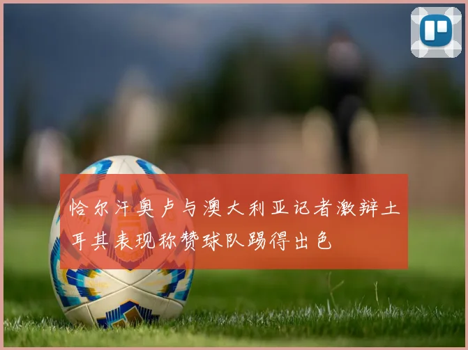 恰尔汗奥卢与澳大利亚记者激辩土耳其表现称赞球队踢得出色