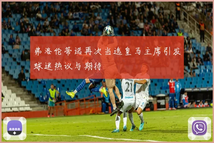 弗洛伦蒂诺再次当选皇马主席引发球迷热议与期待