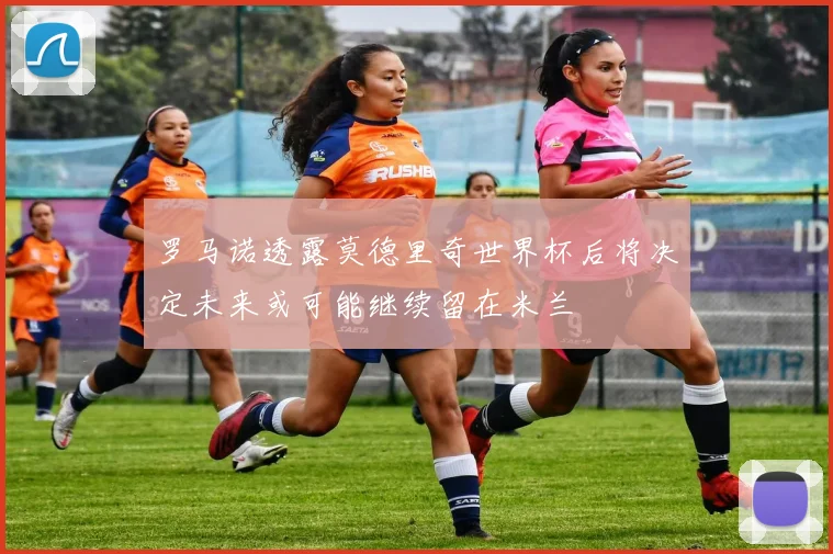 罗马诺透露莫德里奇世界杯后将决定未来或可能继续留在米兰