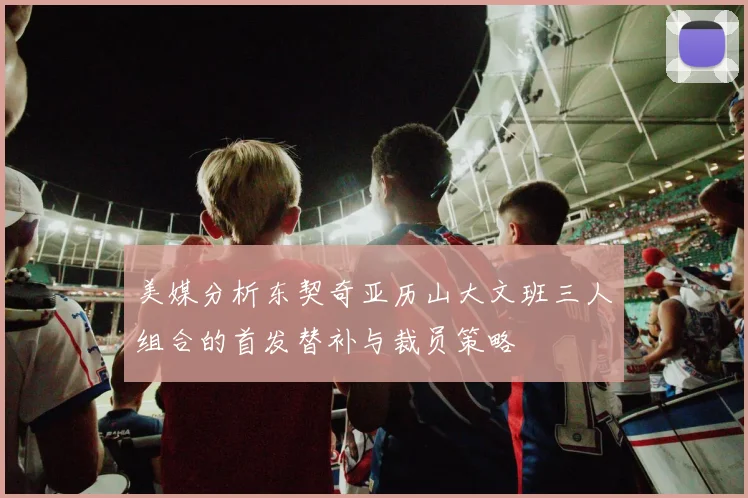 美媒分析东契奇亚历山大文班三人组合的首发替补与裁员策略